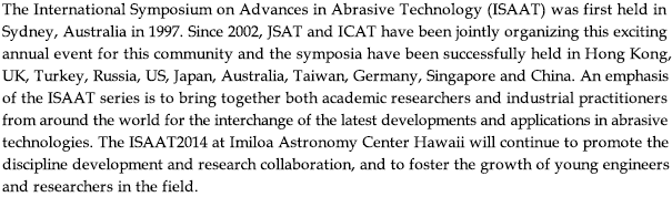 The International Symposium on Advances in Abrasive Technology (ISAAT) was first held in Sydney, Australia in 1997. Since 2002, JSAT and ICAT have been jointly organizing this exciting 
annual event for this community and the symposia have been successfully held in Hong Kong, 
UK, Turkey, Russia, US, Japan, Australia, Taiwan, Germany, Singapore and China. An emphasis 
of the ISAAT series is to bring together both academic researchers and industrial practitioners 
from around the world for the interchange of the latest developments and applications in abrasive 
technologies. The ISAAT2014 at Imiloa Astronomy Center Hawaii will continue to promote the 
discipline development and research collaboration, and to foster the growth of young engineers 
and researchers in the field.